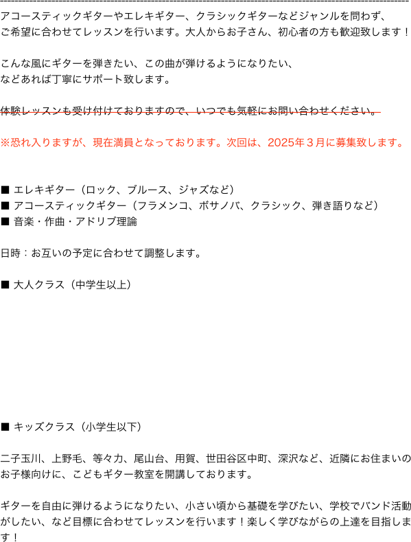 

---------------------------------------------------------------------------------------------------------------
アコースティックギターやエレキギター、クラシックギターなどジャンルを問わず、
ご希望に合わせてレッスンを行います。大人からお子さん、初心者の方も歓迎致します！

こんな風にギターを弾きたい、この曲が弾けるようになりたい、
などあれば丁寧にサポート致します。

体験レッスンも受け付けておりますので、いつでも気軽にお問い合わせください。

※恐れ入りますが、現在満員となっております。次回は、2025年３月に募集致します。


■ エレキギター（ロック、ブルース、ジャズなど）
■ アコースティックギター（フラメンコ、ボサノバ、クラシック、弾き語りなど）
■ 音楽・作曲・アドリブ理論

日時：お互いの予定に合わせて調整します。 

■ 大人クラス（中学生以上）








■ キッズクラス（小学生以下）

二子玉川、上野毛、等々力、尾山台、用賀、世田谷区中町、深沢など、近隣にお住まいのお子様向けに、こどもギター教室を開講しております。

ギターを自由に弾けるようになりたい、小さい頃から基礎を学びたい、学校でバンド活動がしたい、など目標に合わせてレッスンを行います！楽しく学びながらの上達を目指します！　







