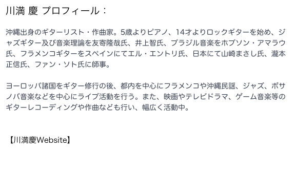 川満 慶 プロフィール：
沖縄出身のギターリスト・作曲家。5歳よりピアノ、14才よりロックギターを始め、ジャズギター及び音楽理論を友寄隆哉氏、井上智氏、ブラジル音楽をホブソン・アマラウ氏、フラメンコギターをスペインにてエル・エントリ氏、日本にて山崎まさし氏、瀧本正信氏、ファン・ソト氏に師事。

ヨーロッパ諸国をギター修行の後、都内を中心にフラメンコや沖縄民謡、ジャズ、ボサノバ音楽などを中心にライブ活動を行う。また、映画やテレビドラマ、ゲーム音楽等のギターレコーディングや作曲なども行い、幅広く活動中。



【川満慶Website】
http://keikawamitsu.webcrow.jp/kkluckyrecords/Top.html